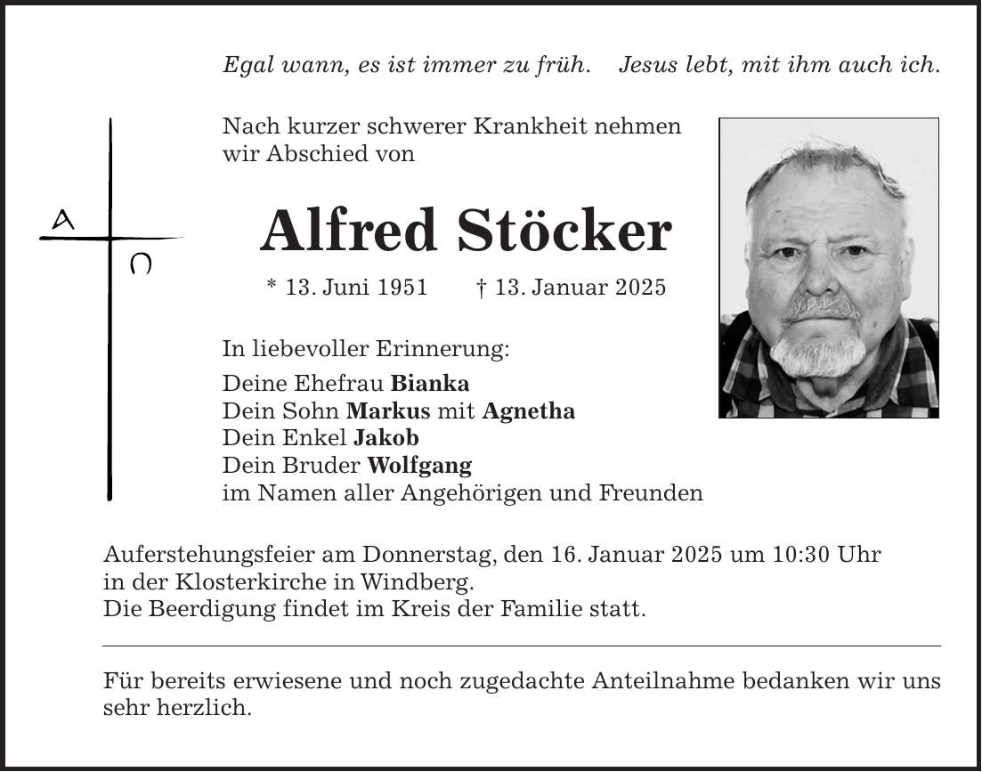 Egal wann, es ist immer zu früh. Jesus lebt, mit ihm auch ich. Nach kurzer schwerer Krankheit nehmen wir Abschied von Alfred Stöcker * 13. Juni 1951 + 13. Januar 2025 In liebevoller Erinnerung: Deine Ehefrau Bianka Dein Sohn Markus mit Agnetha Dein Enkel Jakob Dein Bruder Wolfgang im Namen aller Angehörigen und Freunden Auferstehungsfeier am Donnerstag, den 16. Januar 2025 um 10:30 Uhr in der Klosterkirche in Windberg. Die Beerdigung findet im Kreis der Familie statt. Für bereits erwiesene und noch zugedachte Anteilnahme bedanken wir uns sehr herzlich.