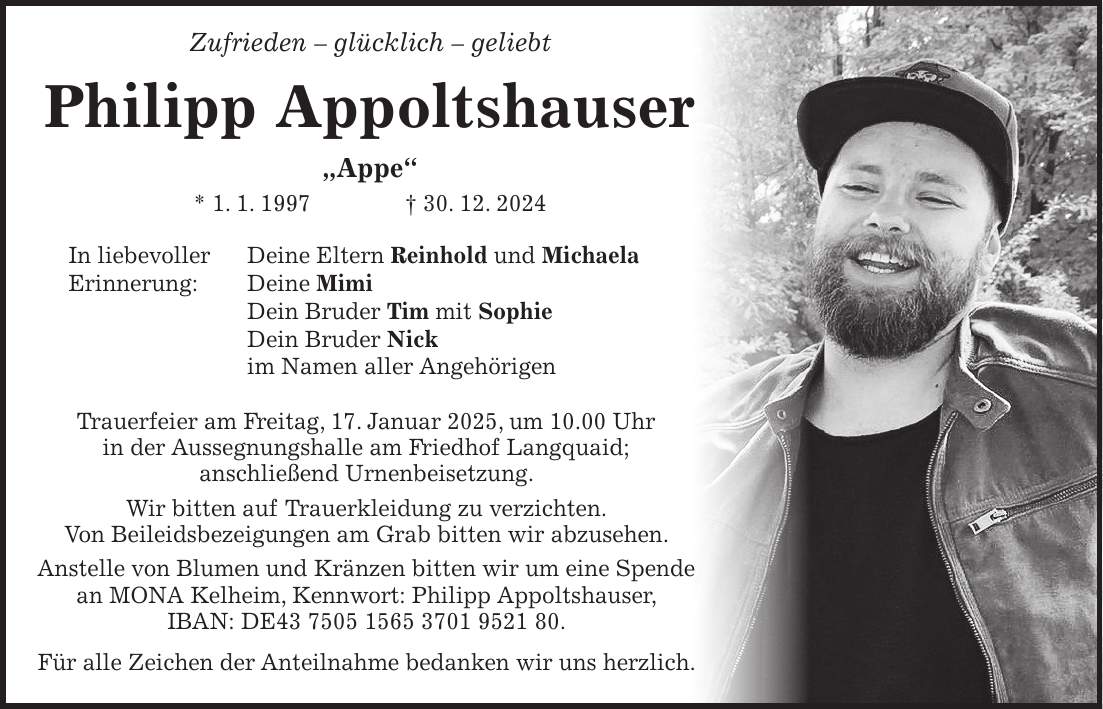  Zufrieden - glücklich - geliebt Philipp Appoltshauser 'Appe' * 1. 1. 1997 + 30. 12. 2024 In liebevoller Deine Eltern Reinhold und Michaela Erinnerung: Deine Mimi Dein Bruder Tim mit Sophie Dein Bruder Nick im Namen aller Angehörigen Trauerfeier am Freitag, 17. Januar 2025, um 10.00 Uhr in der Aussegnungshalle am Friedhof Langquaid; anschließend Urnenbeisetzung. Wir bitten auf Trauerkleidung zu verzichten. Von Beileidsbezeigungen am Grab bitten wir abzusehen. Anstelle von Blumen und Kränzen bitten wir um eine Spende an MONA Kelheim, Kennwort: Philipp Appoltshauser, IBAN: DE***. Für alle Zeichen der Anteilnahme bedanken wir uns herzlich.