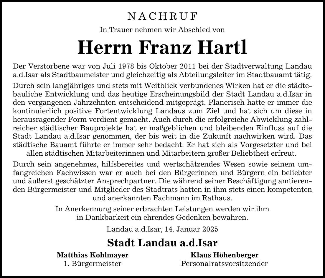 NACHRUF In Trauer nehmen wir Abschied von Herrn Franz Hartl Der Verstorbene war von Juli 1978 bis Oktober 2011 bei der Stadtverwaltung Landau a.d.Isar als Stadtbaumeister und gleichzeitig als Abteilungsleiter im Stadtbauamt tätig. Durch sein langjähriges und stets mit Weitblick verbundenes Wirken hat er die städtebauliche Entwicklung und das heutige Erscheinungsbild der Stadt Landau a.d.Isar in den vergangenen Jahrzehnten entscheidend mitgeprägt. Planerisch hatte er immer die kontinuierlich positive Fortentwicklung Landaus zum Ziel und hat sich um diese in herausragender Form verdient gemacht. Auch durch die erfolgreiche Abwicklung zahlreicher städtischer Bauprojekte hat er maßgeblichen und bleibenden Einfluss auf die Stadt Landau a.d.Isar genommen, der bis weit in die Zukunft nachwirken wird. Das städtische Bauamt führte er immer sehr bedacht. Er hat sich als Vorgesetzter und bei allen städtischen Mitarbeiterinnen und Mitarbeitern großer Beliebtheit erfreut. Durch sein angenehmes, hilfsbereites und wertschätzendes Wesen sowie seinem umfangreichen Fachwissen war er auch bei den Bürgerinnen und Bürgern ein beliebter und äußerst geschätzter Ansprechpartner. Die während seiner Beschäftigung amtierenden Bürgermeister und Mitglieder des Stadtrats hatten in ihm stets einen kompetenten und anerkannten Fachmann im Rathaus. In Anerkennung seiner erbrachten Leistungen werden wir ihm in Dankbarkeit ein ehrendes Gedenken bewahren. Landau a.d.Isar, 14. Januar 2025 Stadt Landau a.d.Isar Matthias Kohlmayer Klaus Höhenberger 1. Bürgermeister Personalratsvorsitzender