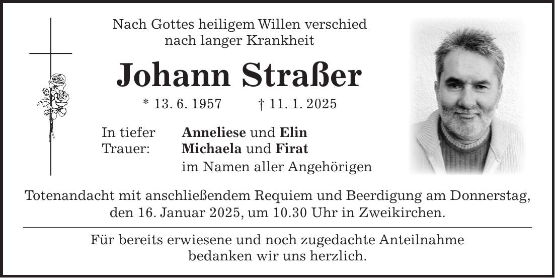  Nach Gottes heiligem Willen verschied nach langer Krankheit Johann Straßer * 13. 6. 1957 + 11. 1. 2025 In tiefer Anneliese und Elin Trauer: Michaela und Firat im Namen aller Angehörigen Totenandacht mit anschließendem Requiem und Beerdigung am Donnerstag, den 16. Januar 2025, um 10.30 Uhr in Zweikirchen. Für bereits erwiesene und noch zugedachte Anteilnahme bedanken wir uns herzlich.