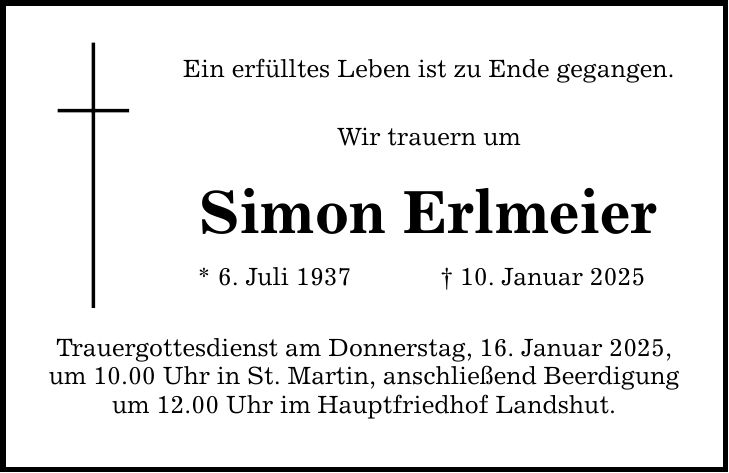 Ein erfülltes Leben ist zu Ende gegangen. Wir trauern um Simon Erlmeier * 6. Juli 1937 _ 10. Januar 2025 Trauergottesdienst am Donnerstag, 16. Januar 2025, um 10.00 Uhr in St. Martin, anschließend Beerdigung um 12.00 Uhr im Hauptfriedhof Landshut.