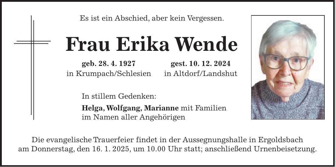 Es ist ein Abschied, aber kein Vergessen. Frau Erika Wende geb. 28. 4. 1927 gest. 10. 12. 2024 in Krumpach/Schlesien in Altdorf/Landshut In stillem Gedenken: Helga, Wolfgang, Marianne mit Familien im Namen aller Angehörigen Die evangelische Trauerfeier findet in der Aussegnungshalle in Ergoldsbach am Donnerstag, den 16. 1. 2025, um 10.00 Uhr statt; anschließend Urnenbeisetzung.