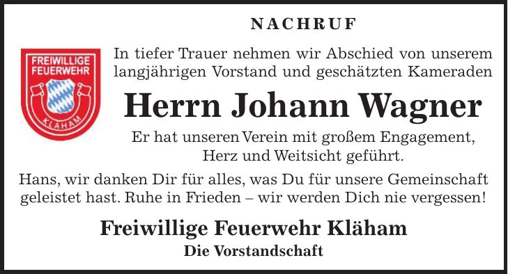 Nachruf In tiefer Trauer nehmen wir Abschied von unserem langjährigen Vorstand und geschätzten Kameraden Herrn Johann Wagner Er hat unseren Verein mit großem Engagement, Herz und Weitsicht geführt. Hans, wir danken Dir für alles, was Du für unsere Gemeinschaft geleistet hast. Ruhe in Frieden - wir werden Dich nie vergessen! Freiwillige Feuerwehr Kläham Die Vorstandschaft