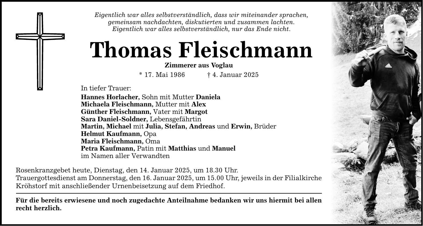 Eigentlich war alles selbstverständlich, dass wir miteinander sprachen, gemeinsam nachdachten, diskutierten und zusammen lachten. Eigentlich war alles selbstverständlich, nur das Ende nicht. Thomas Fleischmann Zimmerer aus Voglau * 17. Mai 1986 _ 4. Januar 2025 In tiefer Trauer: Hannes Horlacher, Sohn mit Mutter Daniela Michaela Fleischmann, Mutter mit Alex Günther Fleischmann, Vater mit Margot Sara Daniel-Soldner, Lebensgefährtin Martin, Michael mit Julia, Stefan, Andreas und Erwin, Brüder Helmut Kaufmann, Opa Maria Fleischmann, Oma Petra Kaufmann, Patin mit Matthias und Manuel im Namen aller Verwandten Rosenkranzgebet heute, Dienstag, den 14. Januar 2025, um 18.30 Uhr. Trauergottesdienst am Donnerstag, den­­­ 16. Januar 2025, um 15.00 Uhr, jeweils in der Filialkirche Kröhstorf mit anschließender Urnenbeisetzung auf dem Friedhof. Für die bereits erwiesene und noch zugedachte Anteilnahme bedanken wir uns hiermit bei allen recht herzlich.