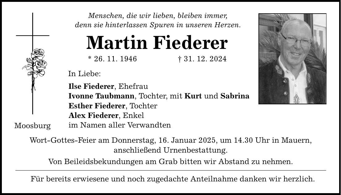 Moosburg Menschen, die wir lieben, bleiben immer, denn sie hinterlassen Spuren in unseren Herzen. Martin Fiederer * 26. 11. 1946 _ 31. 12. 2024 In Liebe: Ilse Fiederer, Ehefrau Ivonne Taubmann, Tochter, mit Kurt und Sabrina Esther Fiederer, Tochter Alex Fiederer, Enkel im Namen aller Verwandten Wort-Gottes-Feier am Donnerstag, 16. Januar 2025, um 14.30 Uhr in Mauern, anschließend Urnenbestattung. Von Beileidsbekundungen am Grab bitten wir Abstand zu nehmen. Für bereits erwiesene und noch zugedachte Anteilnahme danken wir herzlich.