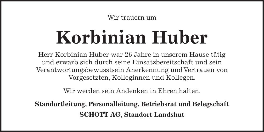 Wir trauern um Korbinian Huber Herr Korbinian Huber war 26 Jahre in unserem Hause tätig und erwarb sich durch seine Einsatzbereitschaft und sein Verantwortungsbewusstsein Anerkennung und Vertrauen von Vorgesetzten, Kolleginnen und Kollegen. Wir werden sein Andenken in Ehren halten. Standortleitung, Personalleitung, Betriebsrat und Belegschaft SCHOTT AG, Standort Landshut