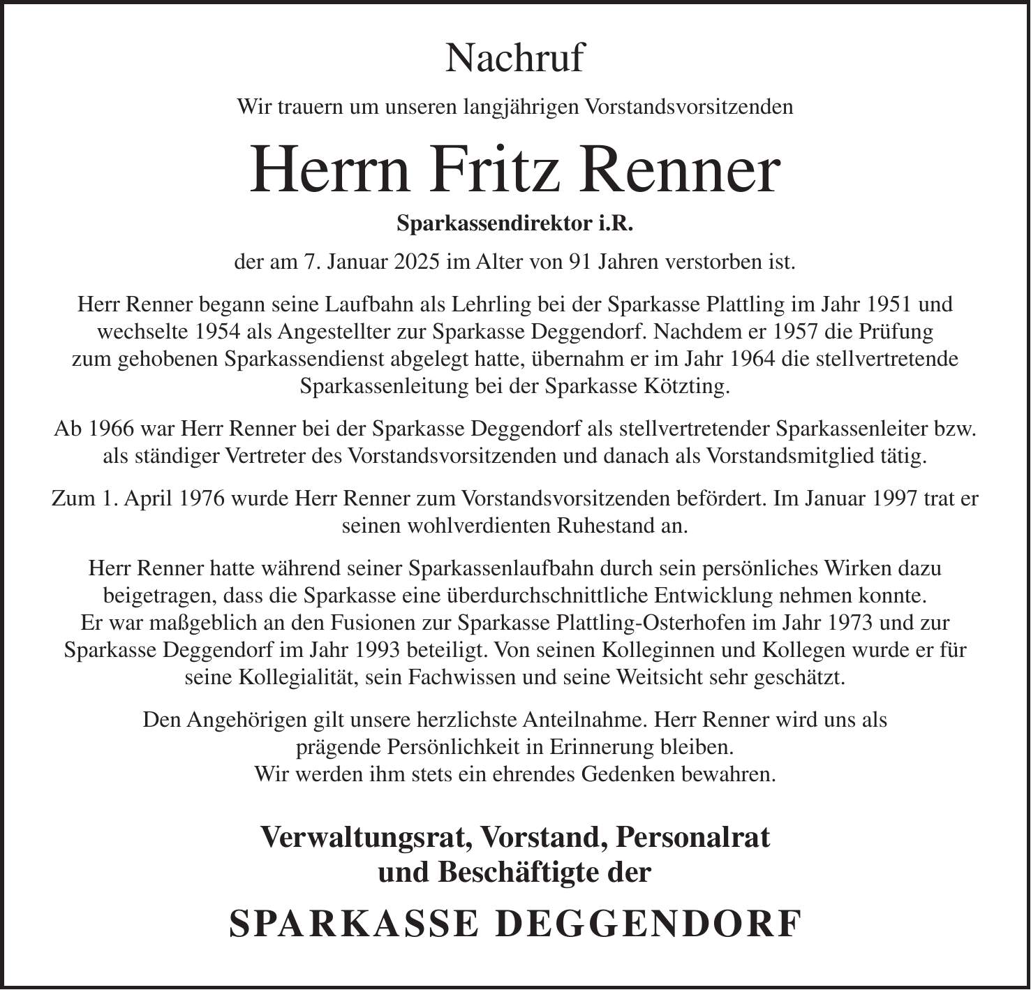 Nachruf Wir trauern um unseren langjährigen Vorstandsvorsitzenden Herrn Fritz Renner Sparkassendirektor i.R. der am 7. Januar 2025 im Alter von 91 Jahren verstorben ist. Herr Renner begann seine Laufbahn als Lehrling bei der Sparkasse Plattling im Jahr 1951 und wechselte 1954 als Angestellter zur Sparkasse Deggendorf. Nachdem er 1957 die Prüfung zum gehobenen Sparkassendienst abgelegt hatte, übernahm er im Jahr 1964 die stellvertretende Sparkassenleitung bei der Sparkasse Kötzting. Ab 1966 war Herr Renner bei der Sparkasse Deggendorf als stellvertretender Sparkassenleiter bzw. als ständiger Vertreter des Vorstandsvorsitzenden und danach als Vorstandsmitglied tätig. Zum 1. April 1976 wurde Herr Renner zum Vorstandsvorsitzenden befördert. Im Januar 1997 trat er seinen wohlverdienten Ruhestand an. Herr Renner hatte während seiner Sparkassenlaufbahn durch sein persönliches Wirken dazu beigetragen, dass die Sparkasse eine überdurchschnittliche Entwicklung nehmen konnte. Er war maßgeblich an den Fusionen zur Sparkasse Plattling-Osterhofen im Jahr 1973 und zur Sparkasse Deggendorf im Jahr 1993 beteiligt. Von seinen Kolleginnen und Kollegen wurde er für seine Kollegialität, sein Fachwissen und seine Weitsicht sehr geschätzt. Den Angehörigen gilt unsere herzlichste Anteilnahme. Herr Renner wird uns als prägende Persönlichkeit in Erinnerung bleiben. Wir werden ihm stets ein ehrendes Gedenken bewahren. Verwaltungsrat, Vorstand, Personalrat und Beschäftigte der SPARKASSE DEGGENDORF