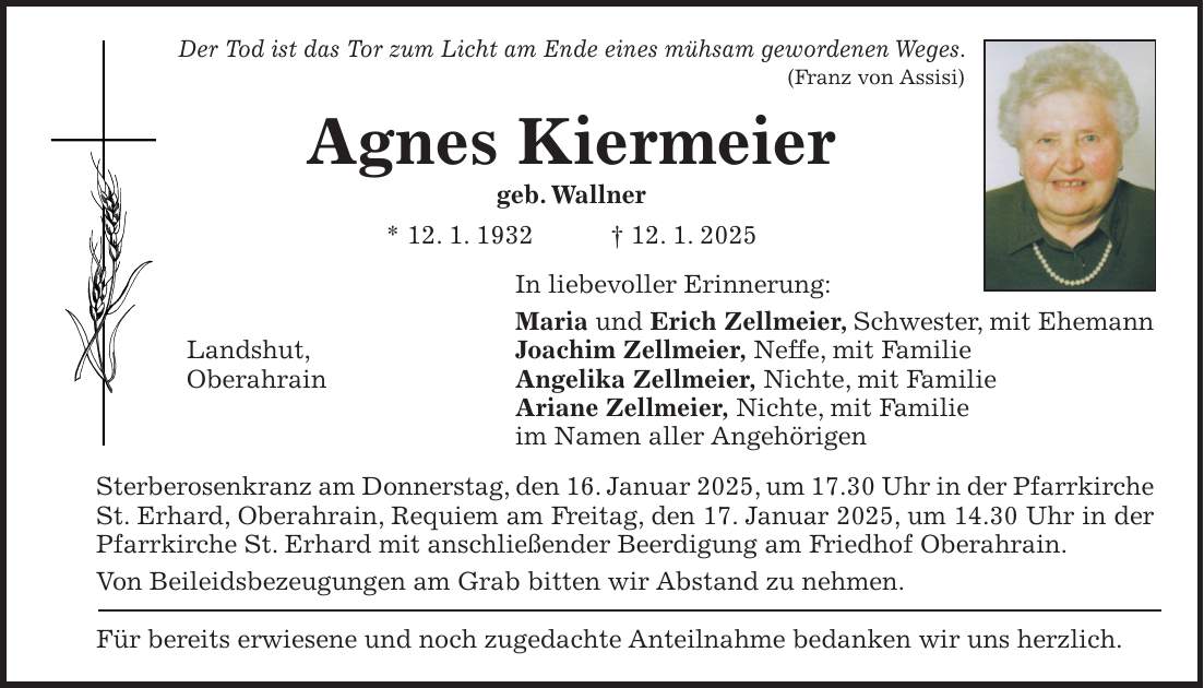 Der Tod ist das Tor zum Licht am Ende eines mühsam gewordenen Weges. (Franz von Assisi) Agnes Kiermeier geb. Wallner * 12. 1. 1932 + 12. 1. 2025 In liebevoller Erinnerung: Maria und Erich Zellmeier, Schwester, mit Ehemann Landshut, Joachim Zellmeier, Neffe, mit Familie Oberahrain Angelika Zellmeier, Nichte, mit Familie Ariane Zellmeier, Nichte, mit Familie im Namen aller Angehörigen Sterberosenkranz am Donnerstag, den 16. Januar 2025, um 17.30 Uhr in der Pfarrkirche St. Erhard, Oberahrain, Requiem am Freitag, den 17. Januar 2025, um 14.30 Uhr in der Pfarrkirche St. Erhard mit anschließender Beerdigung am Friedhof Oberahrain. Von Beileidsbezeugungen am Grab bitten wir Abstand zu nehmen. Für bereits erwiesene und noch zugedachte Anteilnahme bedanken wir uns herzlich.