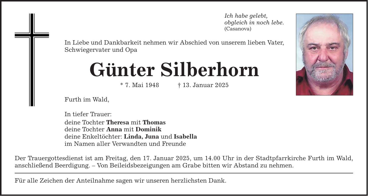 Ich habe gelebt, obgleich in noch lebe. (Casanova) In Liebe und Dankbarkeit nehmen wir Abschied von unserem lieben Vater, Schwiegervater und Opa Günter Silberhorn * 7. Mai 1948 _ 13. Januar 2025 Furth im Wald, In tiefer Trauer: deine Tochter Theresa mit Thomas deine Tochter Anna mit Dominik deine Enkeltöchter: Linda, Juna und Isabella im Namen aller Verwandten und Freunde Der Trauergottesdienst ist am Freitag, den 17. Januar 2025, um 14.00 Uhr in der Stadtpfarrkirche Furth im Wald, anschließend Beerdigung. - Von Beileidsbezeigungen am Grabe bitten wir Abstand zu nehmen. Für alle Zeichen der Anteilnahme sagen wir unseren herzlichsten Dank.