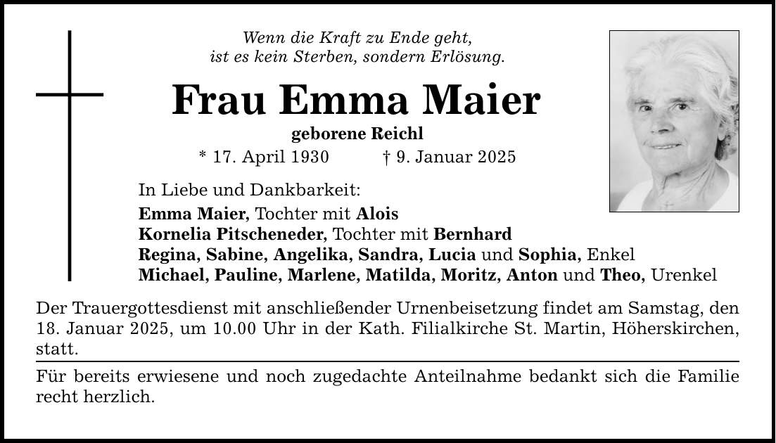 Wenn die Kraft zu Ende geht, ist es kein Sterben, sondern Erlösung. Frau Emma Maier geborene Reichl * 17. April 1930 _ 9. Januar 2025 In Liebe und Dankbarkeit: Emma Maier, Tochter mit Alois Kornelia Pitscheneder, Tochter mit Bernhard Regina, Sabine, Angelika, Sandra, Lucia und Sophia, Enkel Michael, Pauline, Marlene, Matilda, Moritz, Anton und Theo, Urenkel Der Trauergottesdienst mit anschließender Urnenbeisetzung findet am Samstag, den 18. Januar 2025, um 10.00 Uhr in der Kath. Filialkirche St. Martin, Höherskirchen, statt. Für bereits erwiesene und noch zugedachte Anteilnahme bedankt sich die Familie recht herzlich.