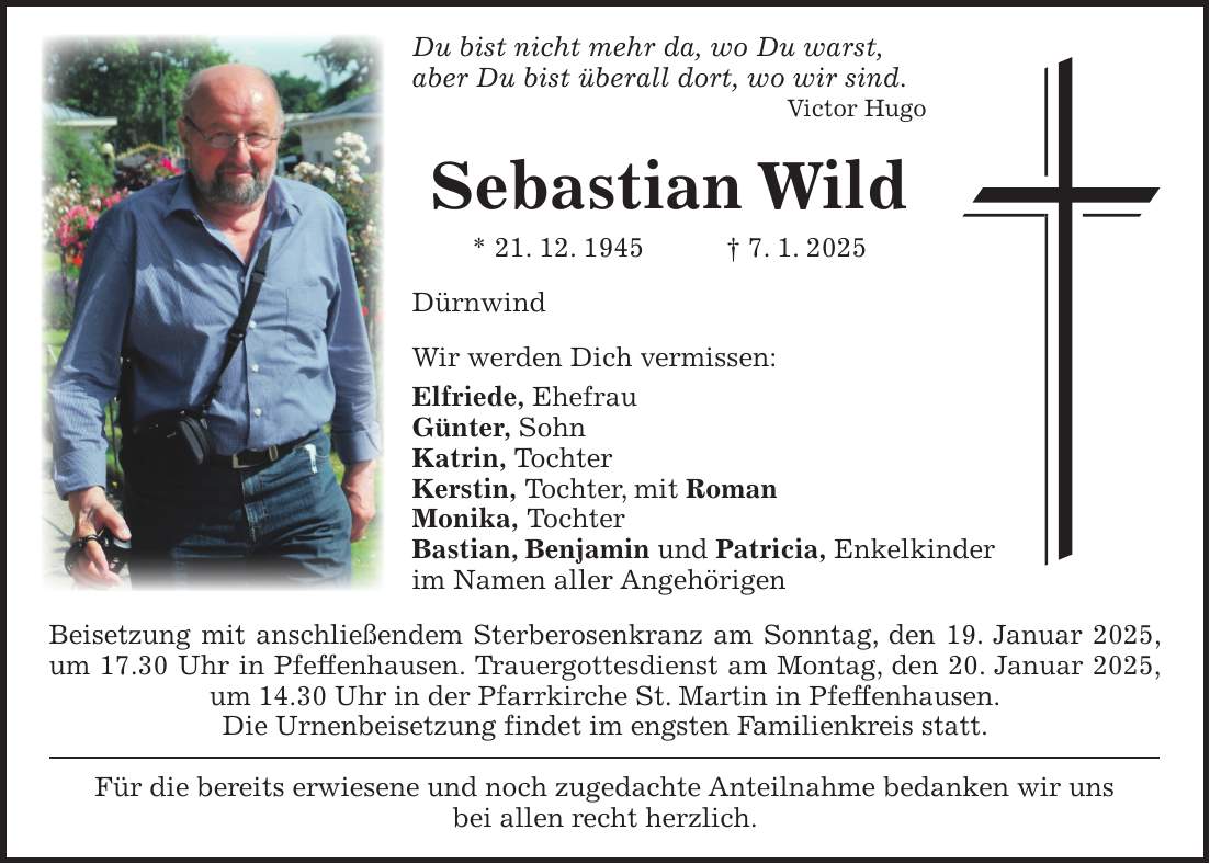 Du bist nicht mehr da, wo Du warst, aber Du bist überall dort, wo wir sind. Victor Hugo Sebastian Wild * 21. 12. 1945 + 7. 1. 2025 Dürnwind Wir werden Dich vermissen: Elfriede, Ehefrau Günter, Sohn Katrin, Tochter Kerstin, Tochter, mit Roman Monika, Tochter Bastian, Benjamin und Patricia, Enkelkinder im Namen aller Angehörigen Beisetzung mit anschließendem Sterberosenkranz am Sonntag, den 19. Januar 2025, um 17.30 Uhr in Pfeffenhausen. Trauergottesdienst am Montag, den 20. Januar 2025, um 14.30 Uhr in der Pfarrkirche St. Martin in Pfeffenhausen. Die Urnenbeisetzung findet im engsten Familienkreis statt. Für die bereits erwiesene und noch zugedachte Anteilnahme bedanken wir uns bei allen recht herzlich.