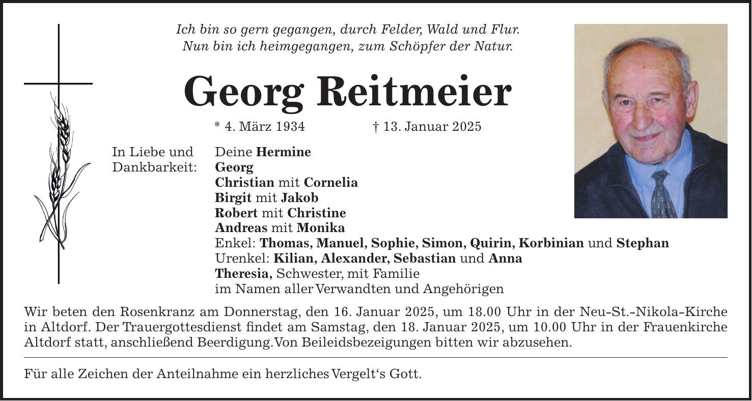 Ich bin so gern gegangen, durch Felder, Wald und Flur. Nun bin ich heimgegangen, zum Schöpfer der Natur. Georg Reitmeier * 4. März 1934 + 13. Januar 2025 In Liebe und Deine Hermine Dankbarkeit: Georg Christian mit Cornelia Birgit mit Jakob Robert mit Christine Andreas mit Monika Enkel: Thomas, Manuel, Sophie, Simon, Quirin, Korbinian und Stephan Urenkel: Kilian, Alexander, Sebastian und Anna Theresia, Schwester, mit Familie im Namen aller Verwandten und Angehörigen Wir beten den Rosenkranz am Donnerstag, den 16. Januar 2025, um 18.00 Uhr in der Neu-St.-Nikola-Kirche in Altdorf. Der Trauergottesdienst findet am Samstag, den 18. Januar 2025, um 10.00 Uhr in der Frauenkirche Altdorf statt, anschließend Beerdigung.Von Beileidsbezeigungen bitten wir abzusehen. Für alle Zeichen der Anteilnahme ein herzliches Vergelt's Gott.