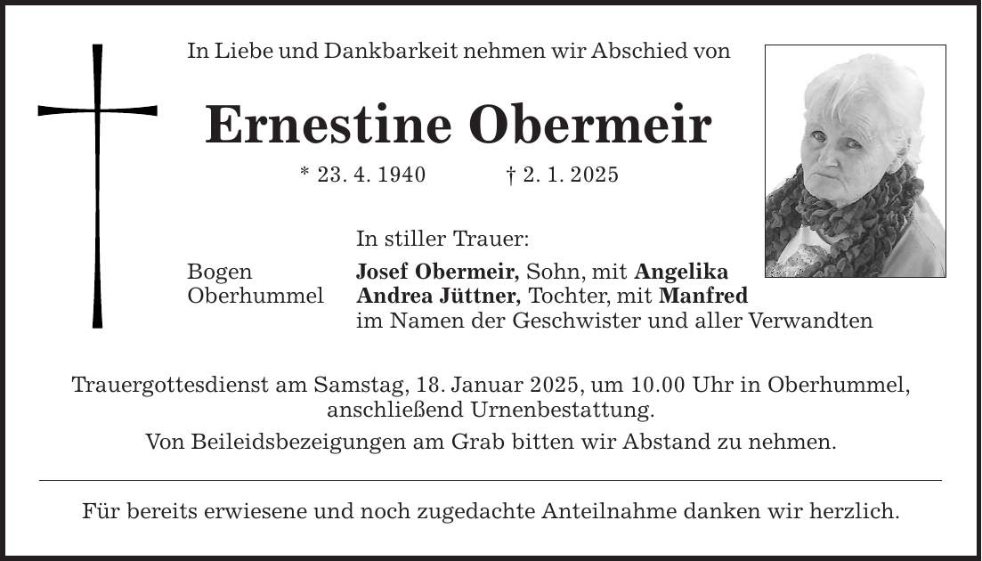 In Liebe und Dankbarkeit nehmen wir Abschied von Ernestine Obermeir * 23. 4. 1940 + 2. 1. 2025 In stiller Trauer: Bogen Josef Obermeir, Sohn, mit Angelika Oberhummel Andrea Jüttner, Tochter, mit Manfred im Namen der Geschwister und aller Verwandten Trauergottesdienst am Samstag, 18. Januar 2025, um 10.00 Uhr in Oberhummel, anschließend Urnenbestattung. Von Beileidsbezeigungen am Grab bitten wir Abstand zu nehmen. Für bereits erwiesene und noch zugedachte Anteilnahme danken wir herzlich.