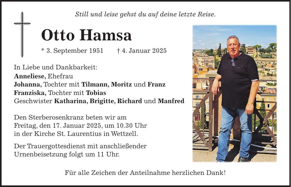 Still und leise gehst du auf deine letzte Reise. Otto Hamsa * 3. September 1951 + 4. Januar 2025 In Liebe und Dankbarkeit: Anneliese, Ehefrau Johanna, Tochter mit Tilmann, Moritz und Franz Franziska, Tochter mit Tobias Geschwister Katharina, Brigitte, Richard und Manfred Den Sterberosenkranz beten wir am Freitag, den 17. Januar 2025, um 10.30 Uhr in der Kirche St. Laurentius in Wettzell. Der Trauergottesdienst mit anschließender Urnenbeisetzung folgt um 11 Uhr. Für alle Zeichen der Anteilnahme herzlichen Dank! 