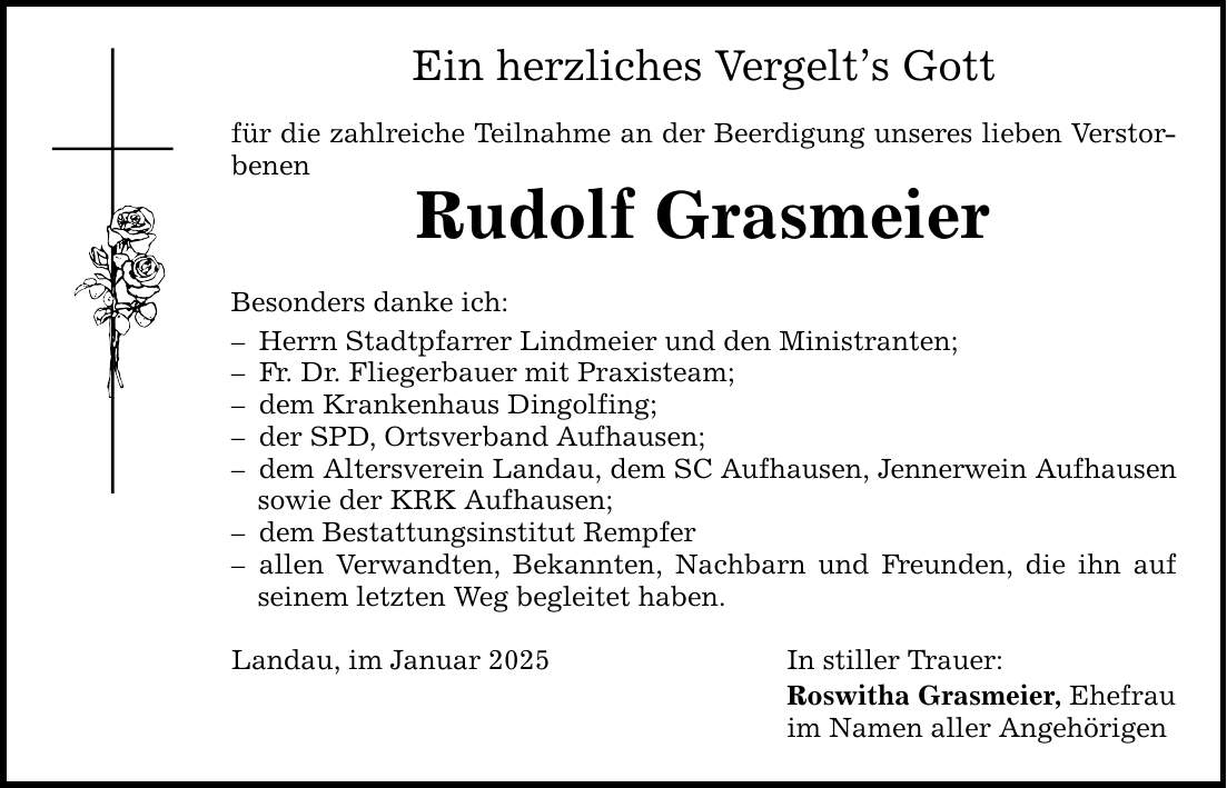 Ein herzliches Vergelt's Gott für die zahlreiche Teilnahme an der Beerdigung unseres lieben Verstorbenen Rudolf Grasmeier Besonders danke ich: - Herrn Stadtpfarrer Lindmeier und den Ministranten; - Fr. Dr. Fliegerbauer mit Praxisteam; - dem Krankenhaus Dingolfing; - der SPD, Ortsverband Aufhausen; - dem Altersverein Landau, dem SC Aufhausen, Jennerwein Aufhausen sowie der KRK Aufhausen; - dem Bestattungsinstitut Rempfer - allen Verwandten, Bekannten, Nachbarn und Freunden, die ihn auf seinem letzten Weg begleitet haben. Landau, im Januar 2025 In stiller Trauer: Roswitha Grasmeier, Ehefrau im Namen aller Angehörigen