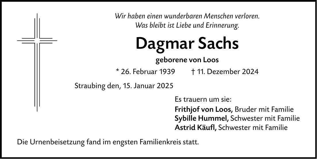 Wir haben einen wunderbaren Menschen verloren.Was bleibt ist Liebe und Erinnerung. Dagmar Sachsgeborene von Loos* 26. Februar 1939 _ 11. Dezember 2024Straubing den, 15. Januar 2025Die Urnenbeisetzung fand im engsten Familienkreis statt. Es trauern um sie: Frithjof von Loos, Bruder mit FamilieSybille Hummel, Schwester mit FamilieAstrid Käufl, Schwester mit Familie