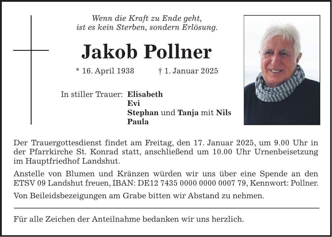 Wenn die Kraft zu Ende geht, ist es kein Sterben, sondern Erlösung. Jakob Pollner * 16. April 1938 + 1. Januar 2025 In stiller Trauer: Elisabeth Evi Stephan und Tanja mit Nils Paula Der Trauergottesdienst findet am Freitag, den 17. Januar 2025, um 9.00 Uhr in der Pfarrkirche St. Konrad statt, anschließend um 10.00 Uhr Urnenbeisetzung im Hauptfriedhof Landshut. Anstelle von Blumen und Kränzen würden wir uns über eine Spende an den ETSV 09 Landshut freuen, IBAN: DE***, Kennwort: Pollner. Von Beileidsbezeigungen am Grabe bitten wir Abstand zu nehmen. Für alle Zeichen der Anteilnahme bedanken wir uns herzlich.