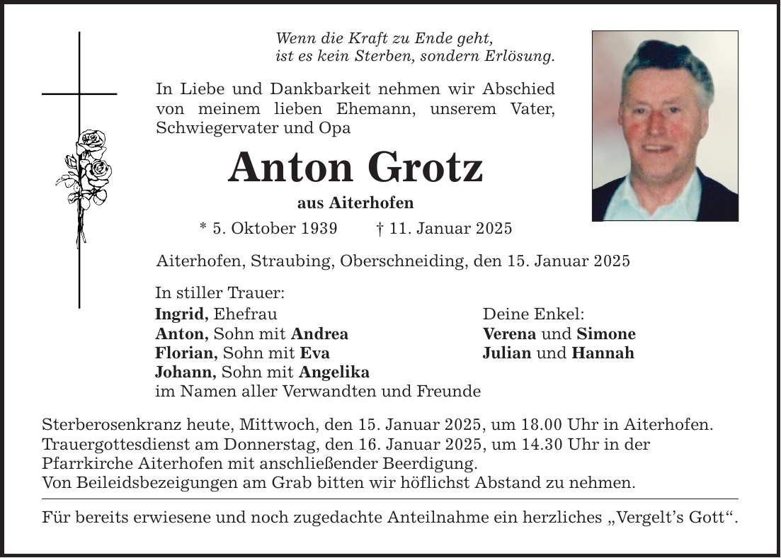 Wenn die Kraft zu Ende geht, ist es kein Sterben, sondern Erlösung. In Liebe und Dankbarkeit nehmen wir Abschied von meinem lieben Ehemann, unserem Vater, Schwiegervater und Opa Anton Grotz aus Aiterhofen * 5. Oktober 1939 _ 11. Januar 2025 Aiterhofen, Straubing, Oberschneiding, den 15. Januar 2025 In stiller Trauer: Ingrid, Ehefrau Deine Enkel: Anton, Sohn mit Andrea Verena und Simone Florian, Sohn mit Eva Julian und Hannah Johann, Sohn mit Angelika im Namen aller Verwandten und Freunde Sterberosenkranz heute, Mittwoch, den 15. Januar 2025, um 18.00 Uhr in Aiterhofen. Trauergottesdienst am Donnerstag, den 16. Januar 2025, um 14.30 Uhr in der Pfarrkirche Aiterhofen mit anschließender Beerdigung. Von Beileidsbezeigungen am Grab bitten wir höflichst Abstand zu nehmen. Für bereits erwiesene und noch zugedachte Anteilnahme ein herzliches 