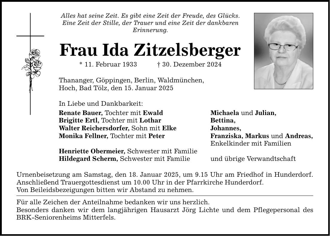 Alles hat seine Zeit. Es gibt eine Zeit der Freude, des Glücks. Eine Zeit der Stille, der Trauer und eine Zeit der dankbaren Erinnerung. Frau Ida Zitzelsberger * 11. Februar 1933 _ 30. Dezember 2024 Thananger, Göppingen, Berlin, Waldmünchen, Hoch, Bad Tölz, den 15. Januar 2025 In Liebe und Dankbarkeit: Renate Bauer, Tochter mit Ewald Brigitte Ertl, Tochter mit Lothar Walter Reichersdorfer, Sohn mit Elke Monika Fellner, Tochter mit Peter Henriette Obermeier, Schwester mit Familie Hildegard Scherm, Schwester mit Familie Urnenbeisetzung am Samstag, den 18. Januar 2025, um 9.15 Uhr am Friedhof in Hunderdorf. Anschließend Trauergottesdienst um 10.00 Uhr in der Pfarrkirche Hunderdorf. Von Beileidsbezeigungen bitten wir Abstand zu nehmen. Für alle Zeichen der Anteilnahme bedanken wir uns herzlich. Besonders danken wir dem langjährigen Hausarzt Jörg Lichte und dem Pflegepersonal des BRK-Seniorenheims Mitterfels. Michaela und Julian, Bettina, Johannes, Franziska, Markus und Andreas, Enkelkinder mit Familien und übrige Verwandtschaft