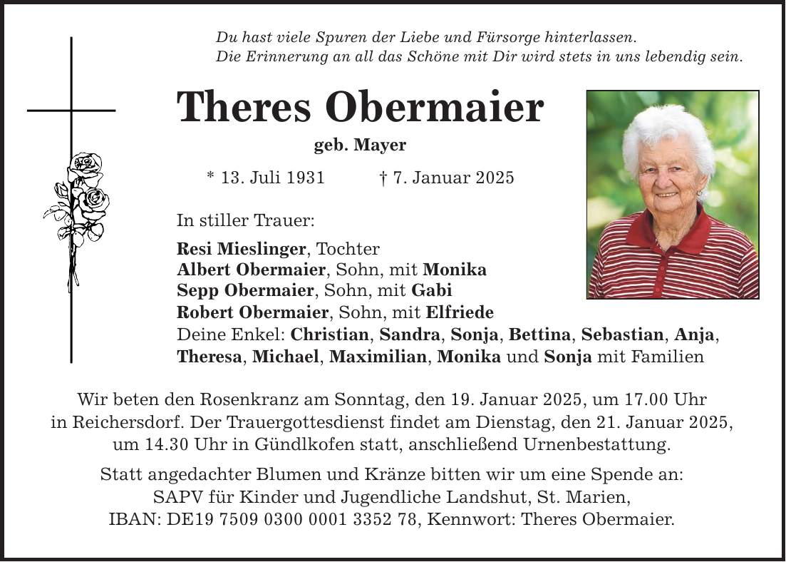 Du hast viele Spuren der Liebe und Fürsorge hinterlassen. Die Erinnerung an all das Schöne mit Dir wird stets in uns lebendig sein. Theres Obermaier geb. Mayer * 13. Juli 1931 _ 7. Januar 2025 In stiller Trauer: Resi Mieslinger, Tochter Albert Obermaier, Sohn, mit Monika Sepp Obermaier, Sohn, mit Gabi Robert Obermaier, Sohn, mit Elfriede Deine Enkel: Christian, Sandra, Sonja, Bettina, Sebastian, Anja, Theresa, Michael, Maximilian, Monika und Sonja mit Familien Wir beten den Rosenkranz am Sonntag, den 19. Januar 2025, um 17.00 Uhr in Reichersdorf. Der Trauergottesdienst findet am Dienstag, den 21. Januar 2025, um 14.30 Uhr in Gündlkofen statt, anschließend Urnenbestattung. Statt angedachter Blumen und Kränze bitten wir um eine Spende an: SAPV für Kinder und Jugendliche Landshut, St. Marien, IBAN: DE***, Kennwort: Theres Obermaier.