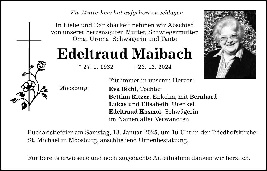 Ein Mutterherz hat aufgehört zu schlagen. In Liebe und Dankbarkeit nehmen wir Abschied von unserer herzensguten Mutter, Schwiegermutter, Oma, Uroma, Schwägerin und Tante Edeltraud Maibach * 27. 1. 1932 _ 23. 12. 2024 Moosburg Für immer in unseren Herzen: Eva Bichl, Tochter Bettina Ritzer, Enkelin, mit Bernhard Lukas und Elisabeth, Urenkel Edeltraud Kosmol, Schwägerin im Namen aller Verwandten Eucharistiefeier am Samstag, 18. Januar 2025, um 10 Uhr in der Friedhofskirche St. Michael in Moosburg, anschließend Urnenbestattung. Für bereits erwiesene und noch zugedachte Anteilnahme danken wir herzlich.