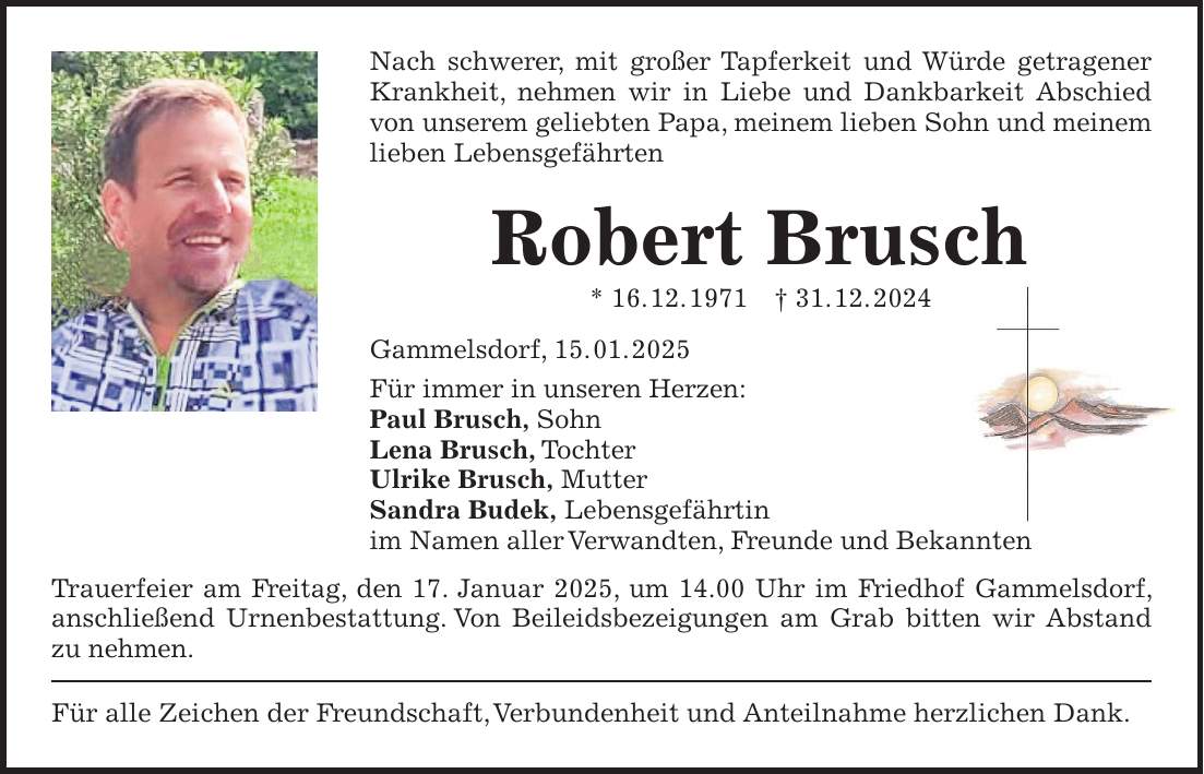 Nach schwerer, mit großer Tapferkeit und Würde getragener Krankheit, nehmen wir in Liebe und Dankbarkeit Abschied von unserem geliebten Papa, meinem lieben Sohn und meinem lieben Lebensgefährten Robert Brusch * 16. 12. 1971 + 31. 12. 2024 Gammelsdorf, 15. 01. 2025 Für immer in unseren Herzen: Paul Brusch, Sohn Lena Brusch, Tochter Ulrike Brusch, Mutter Sandra Budek, Lebensgefährtin im Namen aller Verwandten, Freunde und Bekannten Trauerfeier am Freitag, den 17. Januar 2025, um 14.00 Uhr im Friedhof Gammelsdorf, anschließend Urnenbestattung. Von Beileidsbezeigungen am Grab bitten wir Abstand zu nehmen. Für alle Zeichen der Freundschaft, Verbundenheit und Anteilnahme herzlichen Dank.