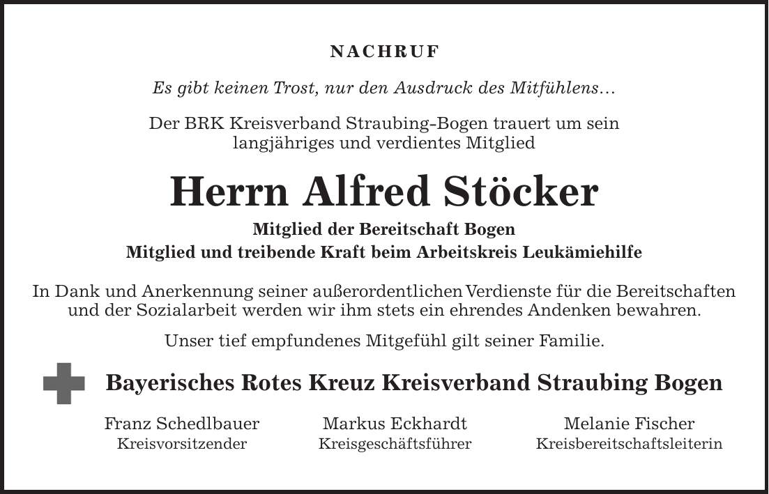 Nachruf Es gibt keinen Trost, nur den Ausdruck des Mitfühlens... Der BRK Kreisverband Straubing-Bogen trauert um sein langjähriges und verdientes Mitglied Herrn Alfred Stöcker Mitglied der Bereitschaft Bogen Mitglied und treibende Kraft beim Arbeitskreis Leukämiehilfe In Dank und Anerkennung seiner außerordentlichen Verdienste für die Bereitschaften und der Sozialarbeit werden wir ihm stets ein ehrendes Andenken bewahren. Unser tief empfundenes Mitgefühl gilt seiner Familie. Bayerisches Rotes Kreuz Kreisverband Straubing Bogen Franz Schedlbauer Markus Eckhardt Melanie Fischer Kreisvorsitzender Kreisgeschäftsführer Kreisbereitschaftsleiterin