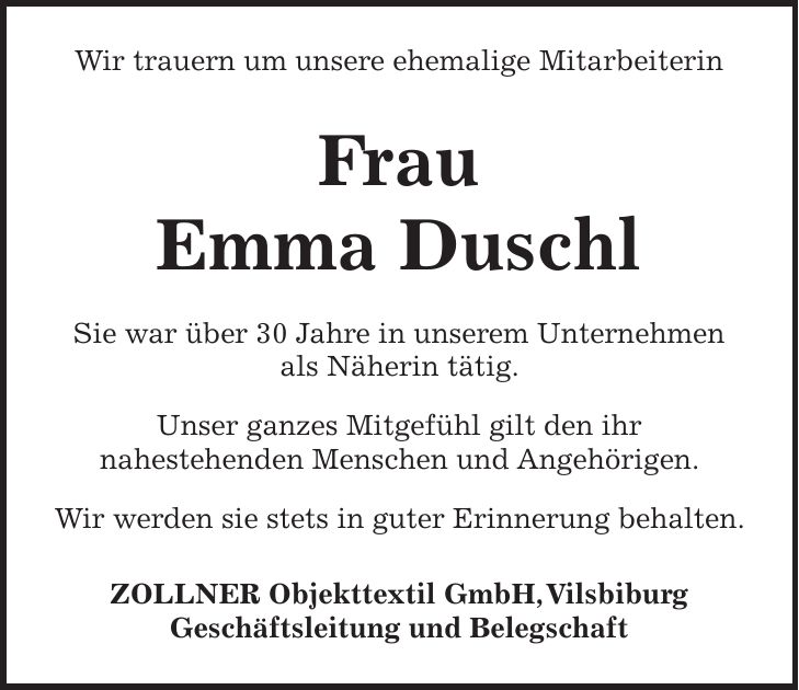 Wir trauern um unsere ehemalige Mitarbeiterin Frau Emma Duschl Sie war über 30 Jahre in unserem Unternehmen als Näherin tätig. Unser ganzes Mitgefühl gilt den ihr nahestehenden Menschen und Angehörigen. Wir werden sie stets in guter Erinnerung behalten. ZOLLNER Objekttextil GmbH, Vilsbiburg Geschäftsleitung und Belegschaft