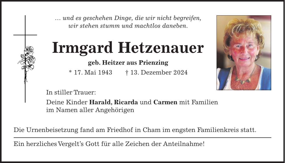 ... und es geschehen Dinge, die wir nicht begreifen, wir stehen stumm und machtlos daneben. Irmgard Hetzenauer geb. Heitzer aus Prienzing * 17. Mai 1943 + 13. Dezember 2024 In stiller Trauer: Deine Kinder Harald, Ricarda und Carmen mit Familien im Namen aller Angehörigen Die Urnenbeisetzung fand am Friedhof in Cham im engsten Familienkreis statt. Ein herzliches Vergelt's Gott für alle Zeichen der Anteilnahme! 