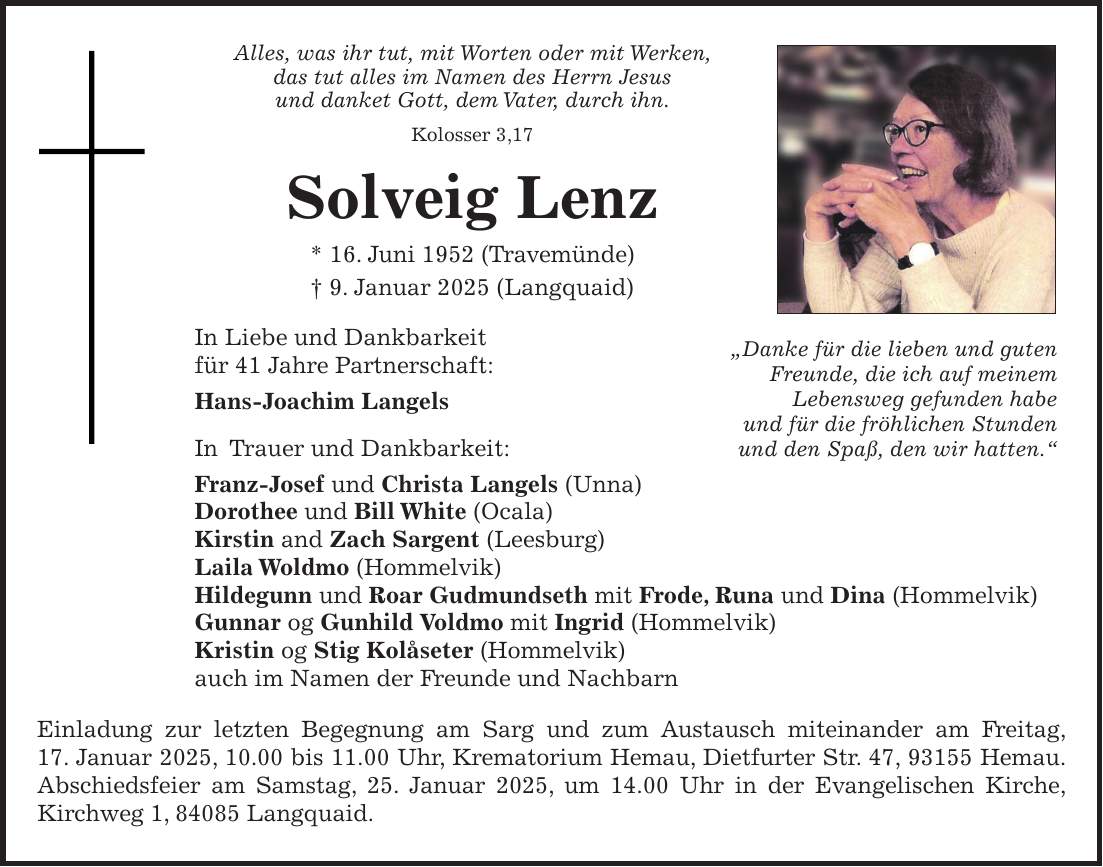 Alles, was ihr tut, mit Worten oder mit Werken, das tut alles im Namen des Herrn Jesus und danket Gott, dem Vater, durch ihn. Kolosser 3,17 Solveig Lenz * 16. Juni 1952 (Travemünde) + 9. Januar 2025 (Langquaid) In Liebe und Dankbarkeit für 41 Jahre Partnerschaft: Hans-Joachim Langels In Trauer und Dankbarkeit: Franz-Josef und Christa Langels (Unna) Dorothee und Bill White (Ocala) Kirstin and Zach Sargent (Leesburg) Laila Woldmo (Hommelvik) Hildegunn und Roar Gudmundseth mit Frode, Runa und Dina (Hommelvik) Gunnar og Gunhild Voldmo mit Ingrid (Hommelvik) Kristin og Stig Kolåseter (Hommelvik) auch im Namen der Freunde und Nachbarn Einladung zur letzten Begegnung am Sarg und zum Austausch miteinander am Freitag, 17. Januar 2025, 10.00 bis 11.00 Uhr, Krematorium Hemau, Dietfurter Str. 47, 93155 Hemau. Abschiedsfeier am Samstag, 25. Januar 2025, um 14.00 Uhr in der Evangelischen Kirche, Kirchweg 1, 84085 Langquaid.'Danke für die lieben und guten Freunde, die ich auf meinem Lebensweg gefunden habe und für die fröhlichen Stunden und den Spaß, den wir hatten.'