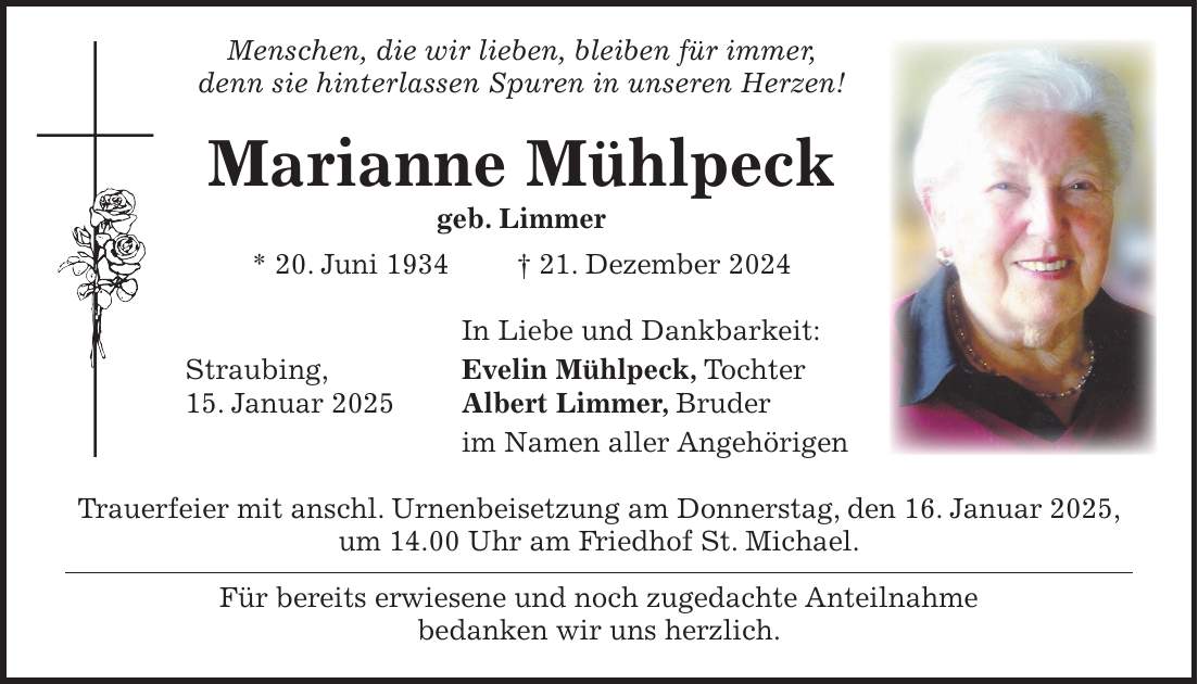  Menschen, die wir lieben, bleiben für immer, denn sie hinterlassen Spuren in unseren Herzen! Marianne Mühlpeck geb. Limmer * 20. Juni 1934 + 21. Dezember 2024 In Liebe und Dankbarkeit: Straubing, Evelin Mühlpeck, Tochter 15. Januar 2025 Albert Limmer, Bruder im Namen aller Angehörigen Trauerfeier mit anschl. Urnenbeisetzung am Donnerstag, den 16. Januar 2025, um 14.00 Uhr am Friedhof St. Michael. Für bereits erwiesene und noch zugedachte Anteilnahme bedanken wir uns herzlich. 