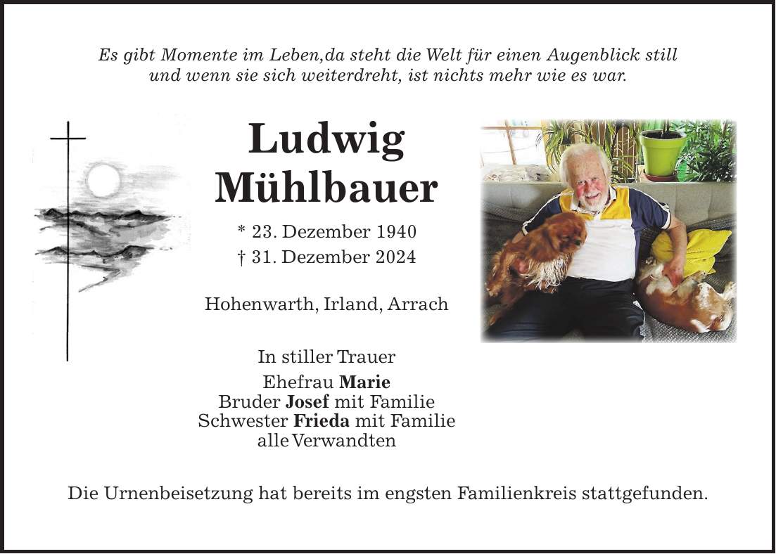 Es gibt Momente im Leben,da steht die Welt für einen Augenblick still und wenn sie sich weiterdreht, ist nichts mehr wie es war. Ludwig Mühlbauer * 23. Dezember 1940 + 31. Dezember 2024 Hohenwarth, Irland, Arrach In stiller Trauer Ehefrau Marie Bruder Josef mit Familie Schwester Frieda mit Familie alle Verwandten Die Urnenbeisetzung hat bereits im engsten Familienkreis stattgefunden. 