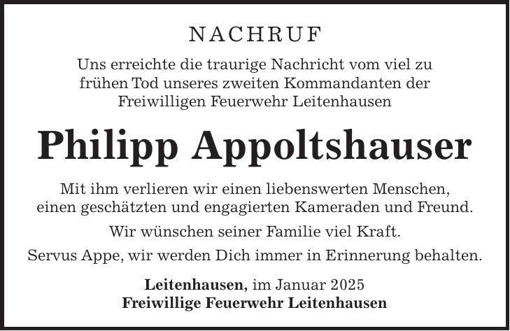 Nachruf Uns erreichte die traurige Nachricht vom viel zu frühen Tod unseres zweiten Kommandanten der Freiwilligen Feuerwehr Leitenhausen Philipp Appoltshauser Mit ihm verlieren wir einen liebenswerten Menschen, einen geschätzten und engagierten Kameraden und Freund. Wir wünschen seiner Familie viel Kraft. Servus Appe, wir werden Dich immer in Erinnerung behalten. Leitenhausen, im Januar 2025 Freiwillige Feuerwehr Leitenhausen