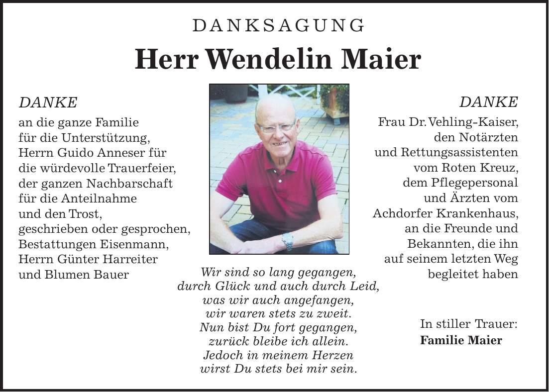 DANKSAGUNG Herr Wendelin Maier DANKE an die ganze Familie für die Unterstützung, Herrn Guido Anneser für die würdevolle Trauerfeier, der ganzen Nachbarschaft für die Anteilnahme und den Trost, geschrieben oder gesprochen, Bestattungen Eisenmann, Herrn Günter Harreiter und Blumen Bauer Wir sind so lang gegangen, durch Glück und auch durch Leid, was wir auch angefangen, wir waren stets zu zweit. Nun bist Du fort gegangen, zurück bleibe ich allein. Jedoch in meinem Herzen wirst Du stets bei mir sein.DANKE Frau Dr. Vehling-Kaiser, den Notärzten und Rettungsassistenten vom Roten Kreuz, dem Pflegepersonal und Ärzten vom Achdorfer Krankenhaus, an die Freunde und Bekannten, die ihn auf seinem letzten Weg begleitet haben In stiller Trauer: Familie Maier