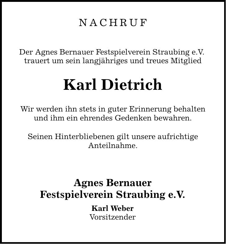 NACHRUF Der Agnes Bernauer Festspielverein Straubing e.V. trauert um sein langjähriges und treues Mitglied Karl Dietrich Wir werden ihn stets in guter Erinnerung behalten und ihm ein ehrendes Gedenken bewahren. Seinen Hinterbliebenen gilt unsere aufrichtige Anteilnahme. Agnes Bernauer Festspielverein Straubing e.V. Karl Weber Vorsitzender