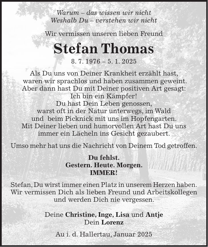 Warum - das wissen wir nicht Weshalb Du - verstehen wir nicht Wir vermissen unseren lieben Freund Stefan Thomas 8. 7. 1976 - 5. 1. 2025 Als Du uns von Deiner Krankheit erzählt hast, waren wir sprachlos und haben zusammen geweint. Aber dann hast Du mit Deiner positiven Art gesagt: Ich bin ein Kämpfer! Du hast Dein Leben genossen, warst oft in der Natur unterwegs, im Wald und beim Picknick mit uns im Hopfengarten. Mit Deiner lieben und humorvollen Art hast Du uns immer ein Lächeln ins Gesicht gezaubert. Umso mehr hat uns die Nachricht von Deinem Tod getroffen. Du fehlst. Gestern. Heute. Morgen. IMMER! Stefan, Du wirst immer einen Platz in unserem Herzen haben. Wir vermissen Dich als lieben Freund und Arbeitskollegen und werden Dich nie vergessen. Deine Christine, Inge, Lisa und Antje Dein Lorenz Au i. d. Hallertau, Januar 2025