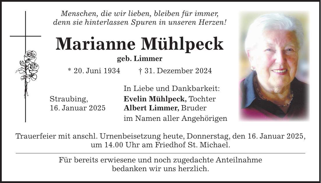  Menschen, die wir lieben, bleiben für immer, denn sie hinterlassen Spuren in unseren Herzen! Marianne Mühlpeck geb. Limmer * 20. Juni 1934 + 31. Dezember 2024 In Liebe und Dankbarkeit: Straubing, Evelin Mühlpeck, Tochter 16. Januar 2025 Albert Limmer, Bruder im Namen aller Angehörigen Trauerfeier mit anschl. Urnenbeisetzung heute, Donnerstag, den 16. Januar 2025, um 14.00 Uhr am Friedhof St. Michael. Für bereits erwiesene und noch zugedachte Anteilnahme bedanken wir uns herzlich. 