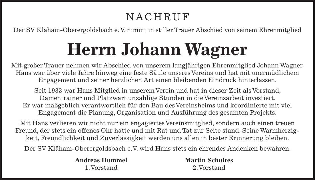 NACHRUF Der SV Kläham-Oberergoldsbach e. V. nimmt in stiller Trauer Abschied von seinem Ehrenmitglied Herrn Johann Wagner Mit großer Trauer nehmen wir Abschied von unserem langjährigen Ehrenmitglied Johann Wagner. Hans war über viele Jahre hinweg eine feste Säule unseres Vereins und hat mit unermüdlichem Engagement und seiner herzlichen Art einen bleibenden Eindruck hinterlassen. Seit 1983 war Hans Mitglied in unserem Verein und hat in dieser Zeit als Vorstand, Damentrainer und Platzwart unzählige Stunden in die Vereinsarbeit investiert. Er war maßgeblich verantwortlich für den Bau des Vereinsheims und koordinierte mit viel Engagement die Planung, Organisation und Ausführung des gesamten Projekts. Mit Hans verlieren wir nicht nur ein engagiertes Vereinsmitglied, sondern auch einen treuen Freund, der stets ein offenes Ohr hatte und mit Rat und Tat zur Seite stand. Seine Warmherzigkeit, Freundlichkeit und Zuverlässigkeit werden uns allen in bester Erinnerung bleiben. Der SV Kläham-Oberergoldsbach e. V. wird Hans stets ein ehrendes Andenken bewahren. Andreas Hummel Martin Schultes 1. Vorstand 2. Vorstand 