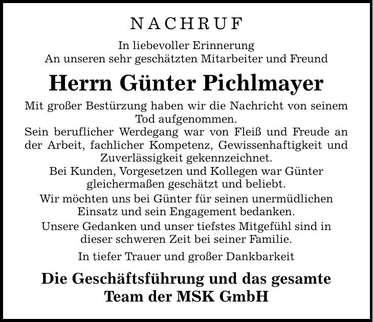 NACHRUF In liebevoller Erinnerung An unseren sehr geschätzten Mitarbeiter und Freund Herrn Günter Pichlmayer Mit großer Bestürzung haben wir die Nachricht von seinem Tod aufgenommen. Sein beruflicher Werdegang war von Fleiß und Freude an der Arbeit, fachlicher Kompetenz, Gewissenhaftigkeit und Zuverlässigkeit gekennzeichnet. Bei Kunden, Vorgesetzen und Kollegen war Günter gleichermaßen geschätzt und beliebt. Wir möchten uns bei Günter für seinen unermüdlichen Einsatz und sein Engagement bedanken. Unsere Gedanken und unser tiefstes Mitgefühl sind in dieser schweren Zeit bei seiner Familie. In tiefer Trauer und großer Dankbarkeit Die Geschäftsführung und das gesamte Team der MSK GmbH