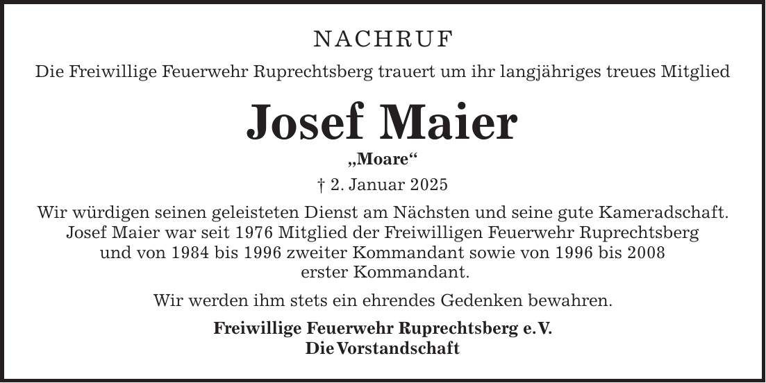 Nachruf Die Freiwillige Feuerwehr Ruprechtsberg trauert um ihr langjähriges treues Mitglied Josef Maier 'Moare' + 2. Januar 2025 Wir würdigen seinen geleisteten Dienst am Nächsten und seine gute Kameradschaft. Josef Maier war seit 1976 Mitglied der Freiwilligen Feuerwehr Ruprechtsberg und von 1984 bis 1996 zweiter Kommandant sowie von 1996 bis 2008 erster Kommandant. Wir werden ihm stets ein ehrendes Gedenken bewahren. Freiwillige Feuerwehr Ruprechtsberg e. V. Die Vorstandschaft