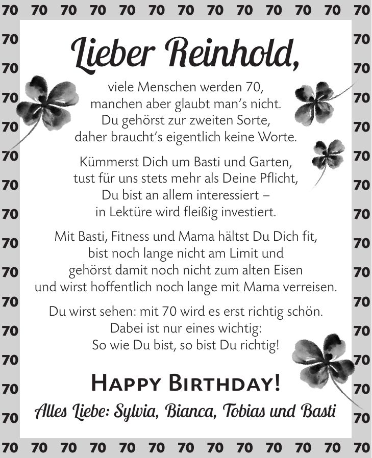 Lieber Reinhold, viele Menschen werden 70, manchen aber glaubt man's nicht. Du gehörst zur zweiten Sorte, daher braucht's eigentlich keine Worte. Kümmerst Dich um Basti und Garten, tust für uns stets mehr als Deine Pflicht, Du bist an allem interessiert - in Lektüre wird fleißig investiert. Mit Basti, Fitness und Mama hältst Du Dich fit, bist noch lange nicht am Limit und gehörst damit noch nicht zum alten Eisen und wirst hoffentlich noch lange mit Mama verreisen. Du wirst sehen: mit 70 wird es erst richtig schön. Dabei ist nur eines wichtig: So wie Du bist, so bist Du richtig! Happy Birthday! Alles Liebe: Sylvia, Bianca, Tobias und Basti***