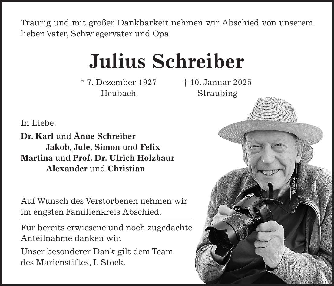 Traurig und mit großer Dankbarkeit nehmen wir Abschied von unserem lieben Vater, Schwiegervater und Opa Julius Schreiber * 7. Dezember 1927 + 10. Januar 2025 Heubach Straubing In Liebe: Dr. Karl und Änne Schreiber Jakob, Jule, Simon und Felix Martina und Prof. Dr. Ulrich Holzbaur Alexander und Christian Auf Wunsch des Verstorbenen nehmen wir im engsten Familienkreis Abschied. Für bereits erwiesene und noch zugedachte Anteilnahme danken wir. Unser besonderer Dank gilt dem Team des Marienstiftes, I. Stock. 