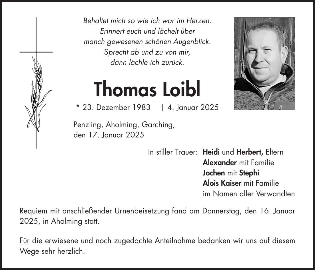 Behaltet mich so wie ich war im Herzen. Erinnert euch und lächelt über manch gewesenen schönen Augenblick. Sprecht ab und zu von mir, dann lächle ich zurück. Thomas Loibl * 23. Dezember 1983 + 4. Januar 2025 Penzling, Aholming, Garching, den 17. Januar 2025 In stiller Trauer: Heidi und Herbert, Eltern Alexander mit Familie Jochen mit Stephi Alois Kaiser mit Familie im Namen aller Verwandten Requiem mit anschließender Urnenbeisetzung fand am Donnerstag, den 16. Januar 2025, in Aholming statt. Für die erwiesene und noch zugedachte Anteilnahme bedanken wir uns auf diesem Wege sehr herzlich.