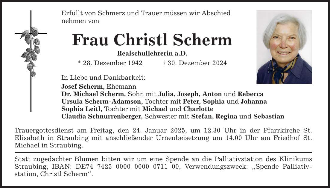 Erfüllt von Schmerz und Trauer müssen wir Abschiednehmen von Frau Christl Scherm Realschullehrerin a.D.* 28. Dezember 1942 _ 30. Dezember 2024 In Liebe und Dankbarkeit: Josef Scherm, EhemannDr. Michael Scherm, Sohn mit Julia, Joseph, Anton und RebeccaUrsula Scherm-Adamson, Tochter mit Peter, Sophia und JohannaSophia Leitl, Tochter mit Michael und CharlotteClaudia Schnurrenberger, Schwester mit Stefan, Regina und Sebastian Trauergottesdienst am Freitag, den 24. Januar 2025, um 12.30 Uhr in der Pfarrkirche St. ­Elisabeth in Straubing mit anschließender Urnenbeisetzung um 14.00 Uhr am Friedhof ­St. ­Michael in Straubing. Statt zugedachter Blumen bitten wir um eine Spende an die Palliativstation des Klinikums Straubing, IBAN: DE***, Verwendungszweck: 