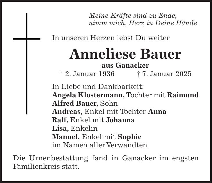 Meine Kräfte sind zu Ende, nimm mich, Herr, in Deine Hände. In unseren Herzen lebst Du weiter Anneliese Bauer aus Ganacker * 2. Januar 1936 + 7. Januar 2025 In Liebe und Dankbarkeit: Angela Klostermann, Tochter mit Raimund Alfred Bauer, Sohn Andreas, Enkel mit Tochter Anna Ralf, Enkel mit Johanna Lisa, Enkelin Manuel, Enkel mit Sophie im Namen aller Verwandten Die Urnenbestattung fand in Ganacker im engsten Familienkreis statt.