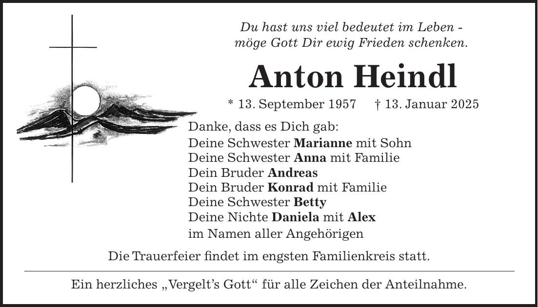 Du hast uns viel bedeutet im Leben - möge Gott Dir ewig Frieden schenken. Anton Heindl * 13. September 1957 + 13. Januar 2025 Danke, dass es Dich gab: Deine Schwester Marianne mit Sohn Deine Schwester Anna mit Familie Dein Bruder Andreas Dein Bruder Konrad mit Familie Deine Schwester Betty Deine Nichte Daniela mit Alex im Namen aller Angehörigen Die Trauerfeier findet im engsten Familienkreis statt. Ein herzliches 'Vergelt's Gott' für alle Zeichen der Anteilnahme.