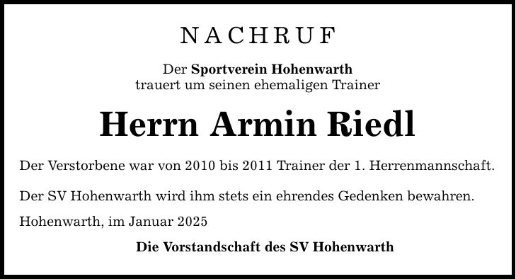 NachrufDer Sportverein Hohenwarthtrauert um seinen ehemaligen TrainerHerrn Armin RiedlDer Verstorbene war von 2010 bis 2011 Trainer der 1. Herrenmannschaft.Der SV Hohenwarth wird ihm stets ein ehrendes Gedenken bewahren.Hohenwarth, im Januar 2025 Die Vorstandschaft des SV Hohenwarth