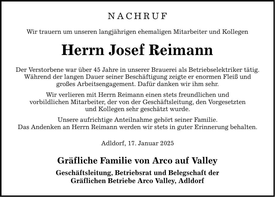 NACHRUF Wir trauern um unseren langjährigen ehemaligen Mitarbeiter und Kollegen Herrn Josef Reimann Der Verstorbene war über 45 Jahre in unserer Brauerei als Betriebselektriker tätig. Während der langen Dauer seiner Beschäftigung zeigte er enormen Fleiß und großes Arbeitsengagement. Dafür danken wir ihm sehr. Wir verlieren mit Herrn Reimann einen stets freundlichen und vorbildlichen Mitarbeiter, der von der Geschäftsleitung, den Vorgesetzten und Kollegen sehr geschätzt wurde. Unsere aufrichtige Anteilnahme gehört seiner Familie. Das Andenken an Herrn Reimann werden wir stets in guter Erinnerung behalten. Adldorf, 17. Januar 2025 Gräfliche Familie von Arco auf Valley Geschäftsleitung, Betriebsrat und Belegschaft der Gräflichen Betriebe Arco Valley, Adldorf