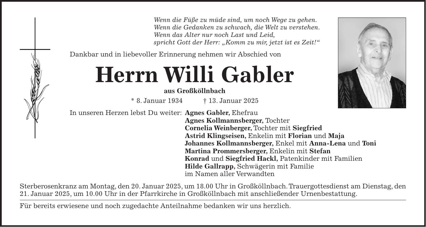 Wenn die Füße zu müde sind, um noch Wege zu gehen. Wenn die Gedanken zu schwach, die Welt zu verstehen. Wenn das Alter nur noch Last und Leid, spricht Gott der Herr: 'Komm zu mir, jetzt ist es Zeit!' Dankbar und in liebevoller Erinnerung nehmen wir Abschied von Herrn Willi Gabler aus Großköllnbach * 8. Januar 1934 + 13. Januar 2025 In unseren Herzen lebst Du weiter: Agnes Gabler, Ehefrau Agnes Kollmannsberger, Tochter Cornelia Weinberger, Tochter mit Siegfried Astrid Klingseisen, Enkelin mit Florian und Maja Johannes Kollmannsberger, Enkel mit Anna-Lena und Toni Martina Prommersberger, Enkelin mit Stefan Konrad und Siegfried Hackl, Patenkinder mit Familien Hilde Gallrapp, Schwägerin mit Familie im Namen aller Verwandten Sterberosenkranz am Montag, den 20. Januar 2025, um 18.00 Uhr in Großköllnbach. Trauergottesdienst am Dienstag, den 21. Januar 2025, um 10.00 Uhr in der Pfarrkirche in Großköllnbach mit anschließender Urnenbestattung. Für bereits erwiesene und noch zugedachte Anteilnahme bedanken wir uns herzlich.