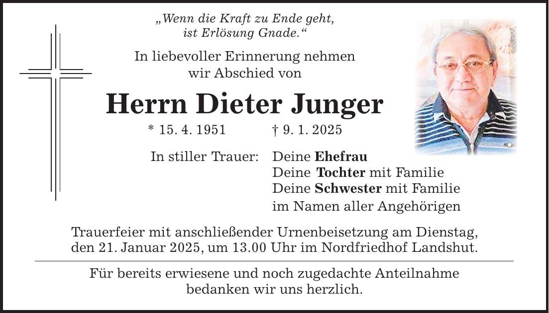  'Wenn die Kraft zu Ende geht, ist Erlösung Gnade.' In liebevoller Erinnerung nehmen wir Abschied von Herrn Dieter Junger * 15. 4. 1951 + 9. 1. 2025 In stiller Trauer: Deine Ehefrau Deine Tochter mit Familie Deine Schwester mit Familie im Namen aller Angehörigen Trauerfeier mit anschließender Urnenbeisetzung am Dienstag, den 21. Januar 2025, um 13.00 Uhr im Nordfriedhof Landshut. Für bereits erwiesene und noch zugedachte Anteilnahme bedanken wir uns herzlich.